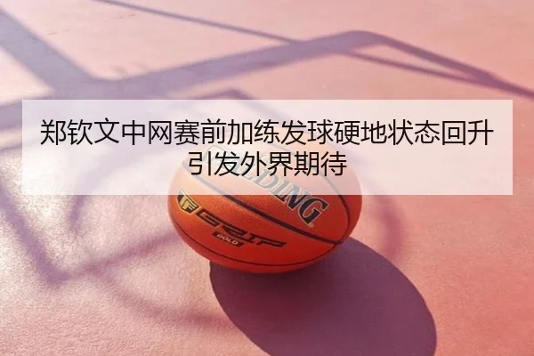郑钦文中网赛前加练发球硬地状态回升引发外界期待