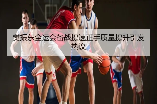 樊振东全运会备战提速正手质量提升引发热议