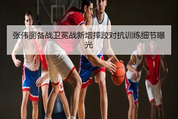 张伟丽备战卫冕战新增摔跤对抗训练细节曝光