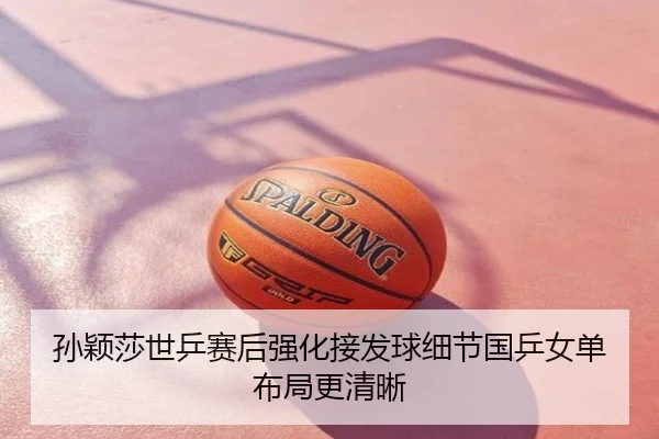 孙颖莎世乒赛后强化接发球细节国乒女单布局更清晰