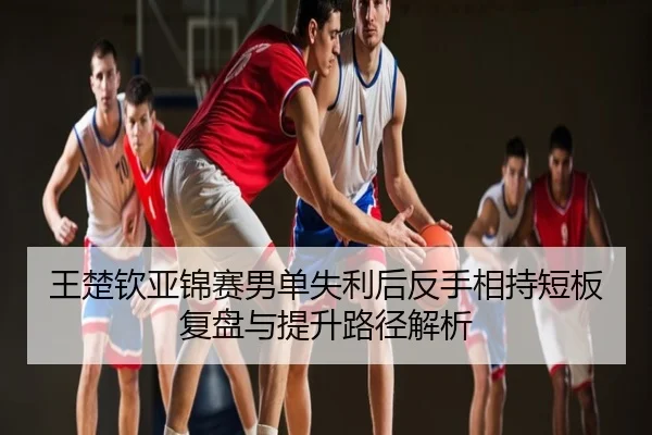 王楚钦亚锦赛男单失利后反手相持短板复盘与提升路径解析