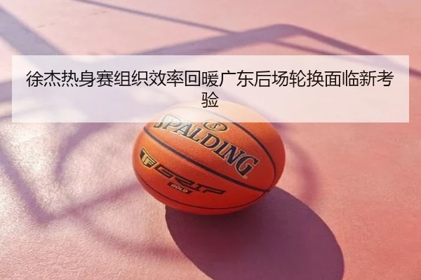 徐杰热身赛组织效率回暖广东后场轮换面临新考验